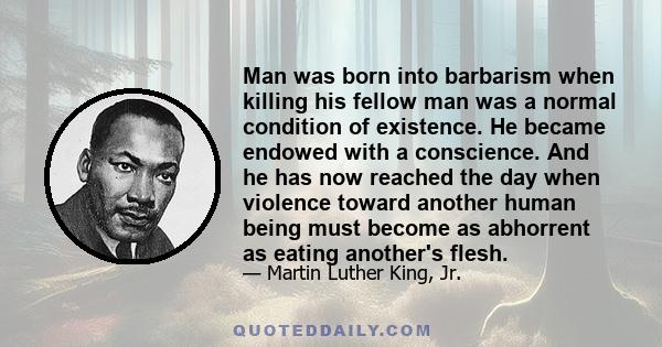 Man was born into barbarism when killing his fellow man was a normal condition of existence. He became endowed with a conscience. And he has now reached the day when violence toward another human being must become as