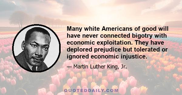 Many white Americans of good will have never connected bigotry with economic exploitation. They have deplored prejudice but tolerated or ignored economic injustice.