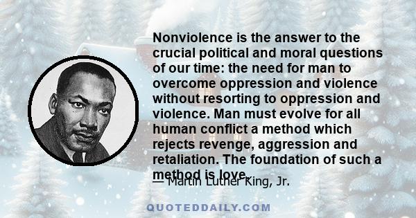 Nonviolence is the answer to the crucial political and moral questions of our time: the need for man to overcome oppression and violence without resorting to oppression and violence. Man must evolve for all human