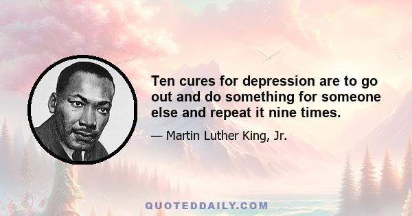 Ten cures for depression are to go out and do something for someone else and repeat it nine times.