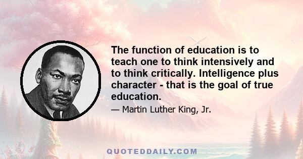 The function of education is to teach one to think intensively and to think critically. Intelligence plus character - that is the goal of true education.