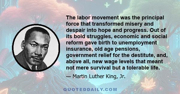 The labor movement was the principal force that transformed misery and despair into hope and progress. Out of its bold struggles, economic and social reform gave birth to unemployment insurance, old age pensions,