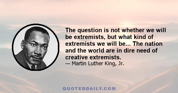 The question is not whether we will be extremists, but what kind of extremists we will be... The nation and the world are in dire need of creative extremists.