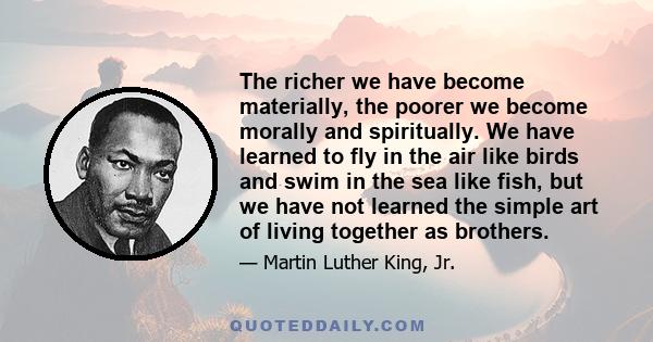 The richer we have become materially, the poorer we become morally and spiritually. We have learned to fly in the air like birds and swim in the sea like fish, but we have not learned the simple art of living together