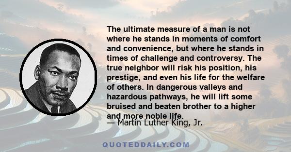 The ultimate measure of a man is not where he stands in moments of comfort and convenience, but where he stands in times of challenge and controversy. The true neighbor will risk his position, his prestige, and even his 