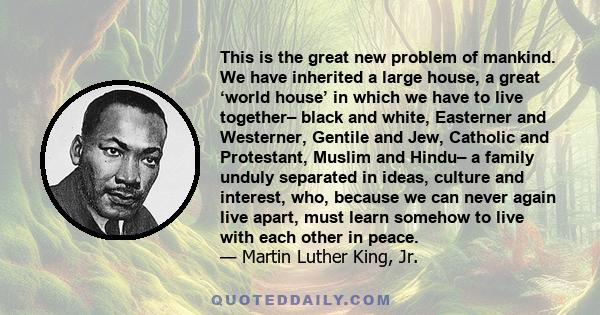 This is the great new problem of mankind. We have inherited a large house, a great ‘world house’ in which we have to live together– black and white, Easterner and Westerner, Gentile and Jew, Catholic and Protestant,