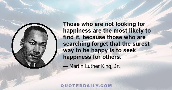 Those who are not looking for happiness are the most likely to find it, because those who are searching forget that the surest way to be happy is to seek happiness for others.