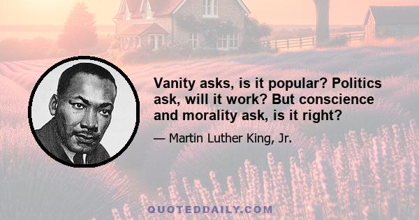 Vanity asks, is it popular? Politics ask, will it work? But conscience and morality ask, is it right?