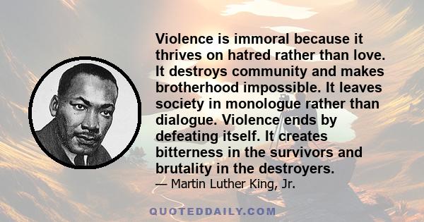 Violence is immoral because it thrives on hatred rather than love. It destroys community and makes brotherhood impossible. It leaves society in monologue rather than dialogue. Violence ends by defeating itself. It