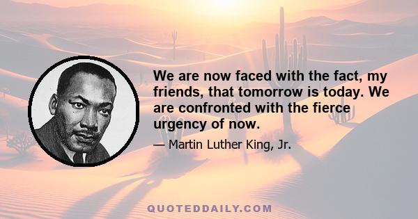 We are now faced with the fact, my friends, that tomorrow is today. We are confronted with the fierce urgency of now. In this unfolding conundrum of life and history, there is such a thing as being too late.