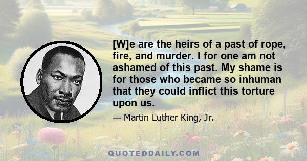 [W]e are the heirs of a past of rope, fire, and murder. I for one am not ashamed of this past. My shame is for those who became so inhuman that they could inflict this torture upon us.