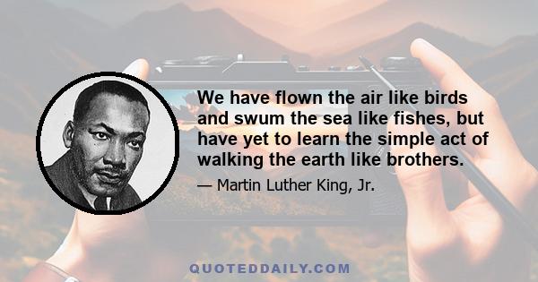 We have flown the air like birds and swum the sea like fishes, but have yet to learn the simple act of walking the earth like brothers.