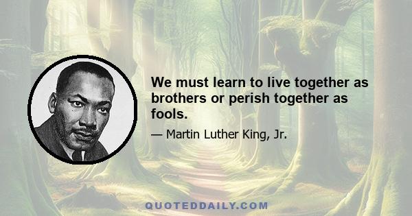 We must learn to live together as brothers or perish together as fools.