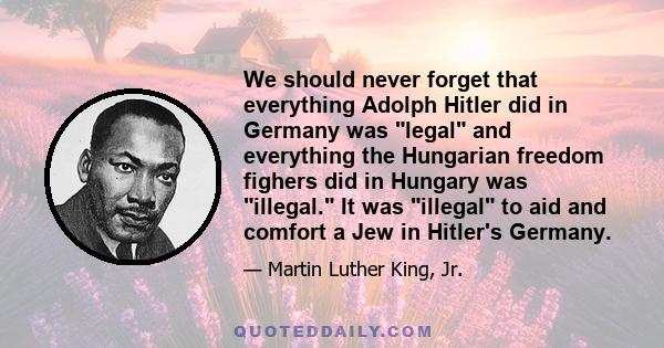 We should never forget that everything Adolph Hitler did in Germany was legal and everything the Hungarian freedom fighers did in Hungary was illegal. It was illegal to aid and comfort a Jew in Hitler's Germany.