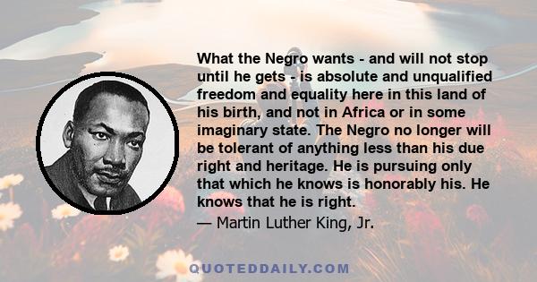 What the Negro wants - and will not stop until he gets - is absolute and unqualified freedom and equality here in this land of his birth, and not in Africa or in some imaginary state. The Negro no longer will be