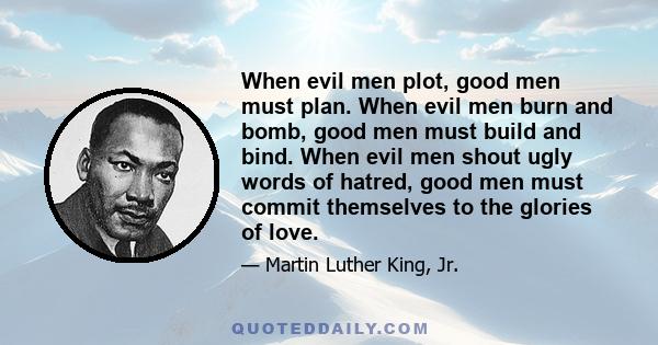 When evil men plot, good men must plan. When evil men burn and bomb, good men must build and bind. When evil men shout ugly words of hatred, good men must commit themselves to the glories of love.