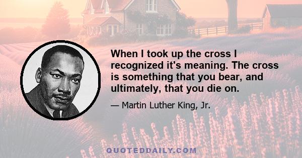 When I took up the cross I recognized it's meaning. The cross is something that you bear, and ultimately, that you die on.