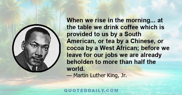 When we rise in the morning... at the table we drink coffee which is provided to us by a South American, or tea by a Chinese, or cocoa by a West African; before we leave for our jobs we are already beholden to more than 