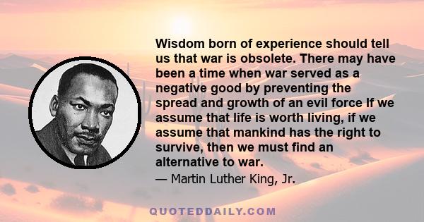 Wisdom born of experience should tell us that war is obsolete. There may have been a time when war served as a negative good by preventing the spread and growth of an evil force If we assume that life is worth living,