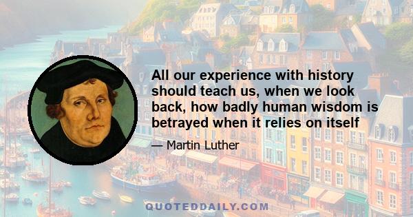 All our experience with history should teach us, when we look back, how badly human wisdom is betrayed when it relies on itself