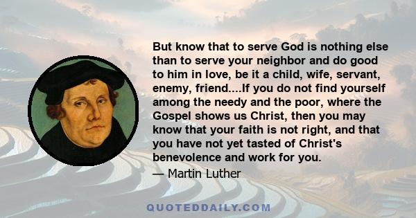 But know that to serve God is nothing else than to serve your neighbor and do good to him in love, be it a child, wife, servant, enemy, friend....If you do not find yourself among the needy and the poor, where the