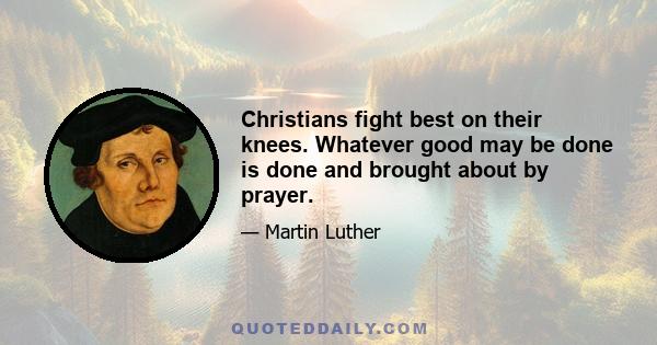 Christians fight best on their knees. Whatever good may be done is done and brought about by prayer.