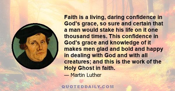 Faith is a living, daring confidence in God's grace, so sure and certain that a man would stake his life on it one thousand times. This confidence in God's grace and knowledge of it makes men glad and bold and happy in