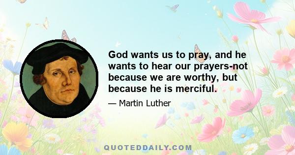 God wants us to pray, and he wants to hear our prayers-not because we are worthy, but because he is merciful.