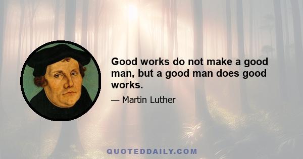 Good works do not make a good man, but a good man does good works.