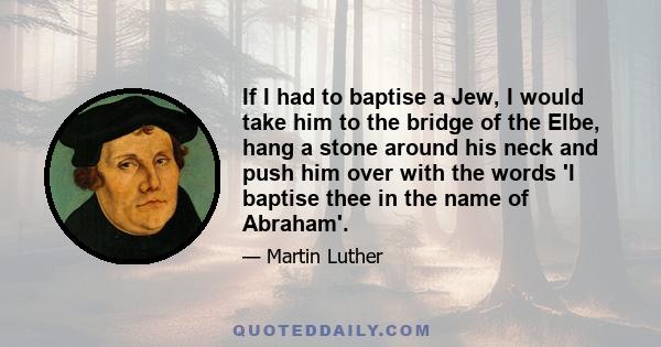 If I had to baptise a Jew, I would take him to the bridge of the Elbe, hang a stone around his neck and push him over with the words 'I baptise thee in the name of Abraham'.