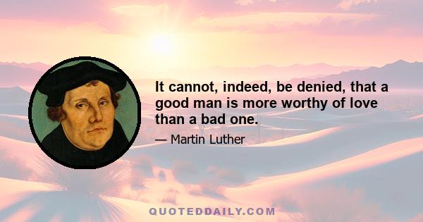 It cannot, indeed, be denied, that a good man is more worthy of love than a bad one.