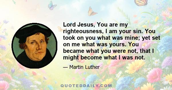 Lord Jesus, You are my righteousness, I am your sin. You took on you what was mine; yet set on me what was yours. You became what you were not, that I might become what I was not.