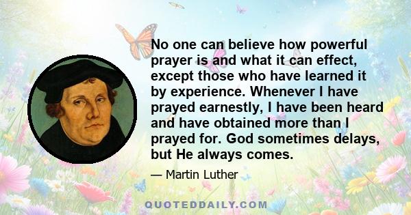 No one can believe how powerful prayer is and what it can effect, except those who have learned it by experience. Whenever I have prayed earnestly, I have been heard and have obtained more than I prayed for. God