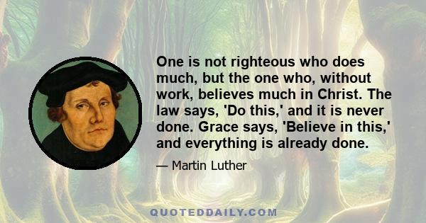 One is not righteous who does much, but the one who, without work, believes much in Christ. The law says, 'Do this,' and it is never done. Grace says, 'Believe in this,' and everything is already done.