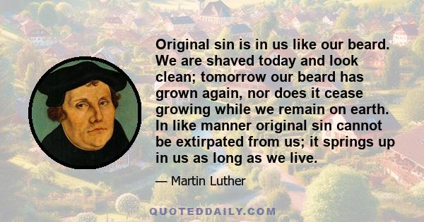 Original sin is in us like our beard. We are shaved today and look clean; tomorrow our beard has grown again, nor does it cease growing while we remain on earth. In like manner original sin cannot be extirpated from us; 