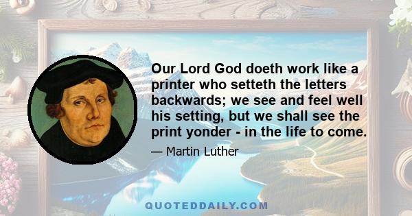 Our Lord God doeth work like a printer who setteth the letters backwards; we see and feel well his setting, but we shall see the print yonder - in the life to come.