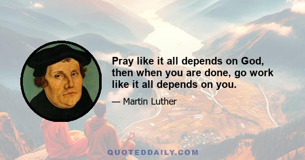 Pray like it all depends on God, then when you are done, go work like it all depends on you.