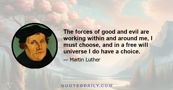 The forces of good and evil are working within and around me, I must choose, and in a free will universe I do have a choice.