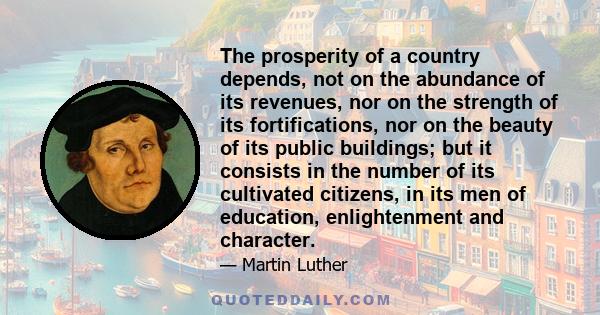 The prosperity of a country depends, not on the abundance of its revenues, nor on the strength of its fortifications, nor on the beauty of its public buildings; but it consists in the number of its cultivated citizens,