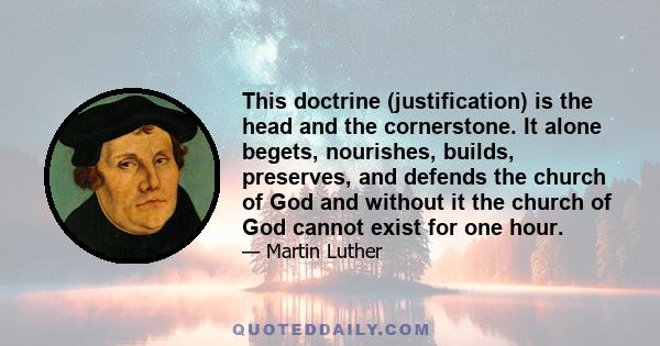 This doctrine (justification) is the head and the cornerstone. It alone begets, nourishes, builds, preserves, and defends the church of God and without it the church of God cannot exist for one hour.