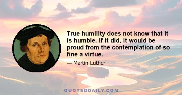 True humility does not know that it is humble. If it did, it would be proud from the contemplation of so fine a virtue.