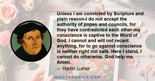 Unless I am convicted by Scripture and plain reason-I do not accept the authority of popes and councils, for they have contradicted each other-my conscience is captive to the Word of God. I cannot and will not recant