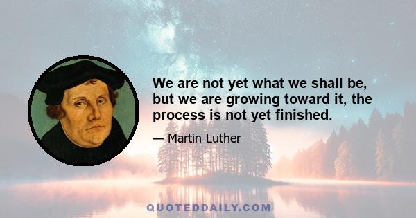 We are not yet what we shall be, but we are growing toward it, the process is not yet finished.