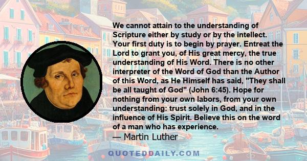 We cannot attain to the understanding of Scripture either by study or by the intellect. Your first duty is to begin by prayer. Entreat the Lord to grant you, of His great mercy, the true understanding of His Word. There 