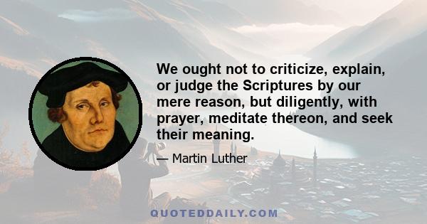 We ought not to criticize, explain, or judge the Scriptures by our mere reason, but diligently, with prayer, meditate thereon, and seek their meaning.