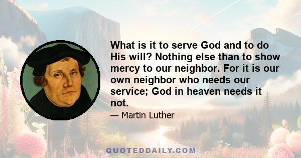 What is it to serve God and to do His will? Nothing else than to show mercy to our neighbor. For it is our own neighbor who needs our service; God in heaven needs it not.