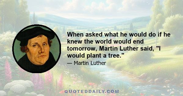 When asked what he would do if he knew the world would end tomorrow, Martin Luther said, I would plant a tree.
