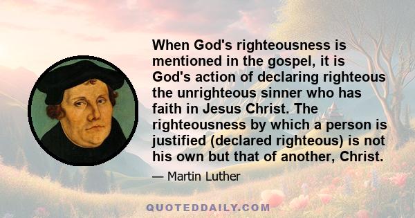 When God's righteousness is mentioned in the gospel, it is God's action of declaring righteous the unrighteous sinner who has faith in Jesus Christ. The righteousness by which a person is justified (declared righteous)