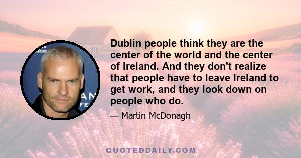 Dublin people think they are the center of the world and the center of Ireland. And they don't realize that people have to leave Ireland to get work, and they look down on people who do.