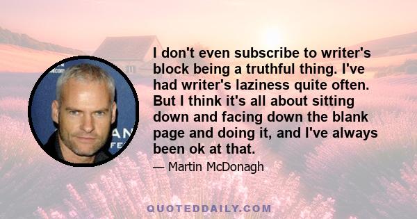 I don't even subscribe to writer's block being a truthful thing. I've had writer's laziness quite often. But I think it's all about sitting down and facing down the blank page and doing it, and I've always been ok at